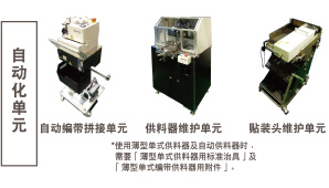 自動(dòng)化單元：自動(dòng)編帶拼接單元 / 供料器維護(hù)單元 *使用薄型單式供料器及自動(dòng)供料器時(shí)，需要「薄型單式供料器用標(biāo)準(zhǔn)治具」及「薄型單式編帶供料器用附件」。 / 貼裝頭維護(hù)單元